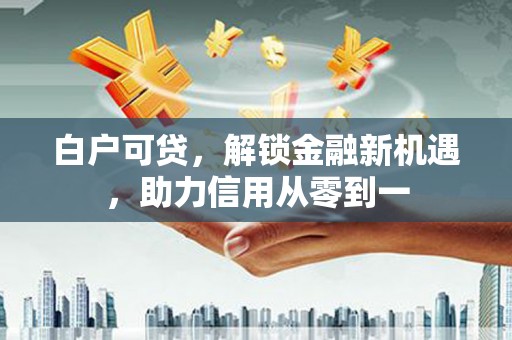 清丰白户可贷，解锁金融新机遇，助力信用从零到一