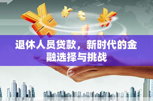 沁县退休人员贷款，新时代的金融选择与挑战